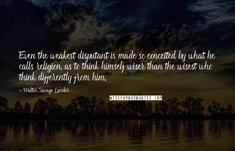 Walter Savage Landor Quotes: Even the weakest disputant is made so conceited by what he calls religion, as to think himself wiser than the wisest who think differently from him.