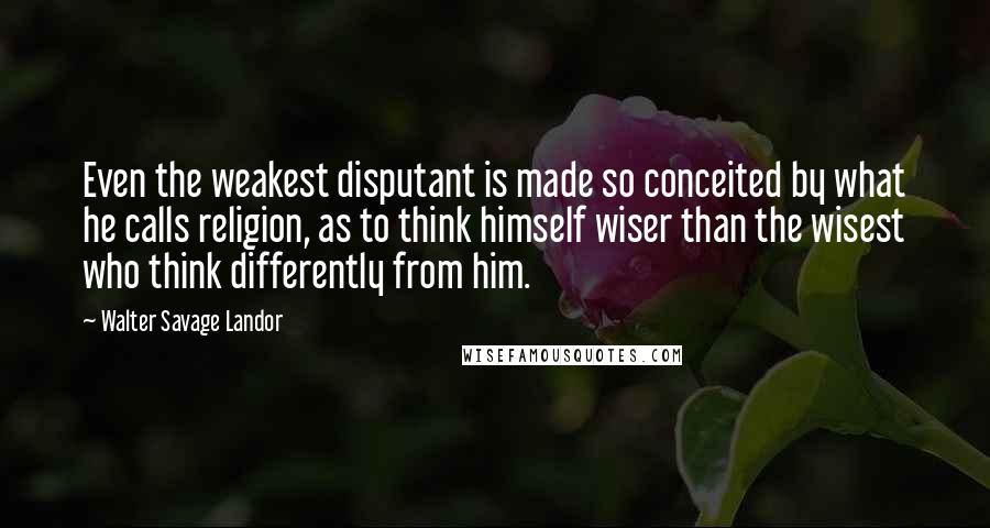 Walter Savage Landor Quotes: Even the weakest disputant is made so conceited by what he calls religion, as to think himself wiser than the wisest who think differently from him.