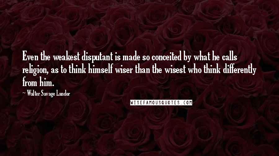 Walter Savage Landor Quotes: Even the weakest disputant is made so conceited by what he calls religion, as to think himself wiser than the wisest who think differently from him.