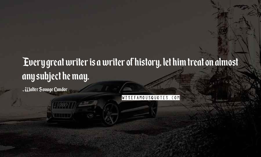 Walter Savage Landor Quotes: Every great writer is a writer of history, let him treat on almost any subject he may.