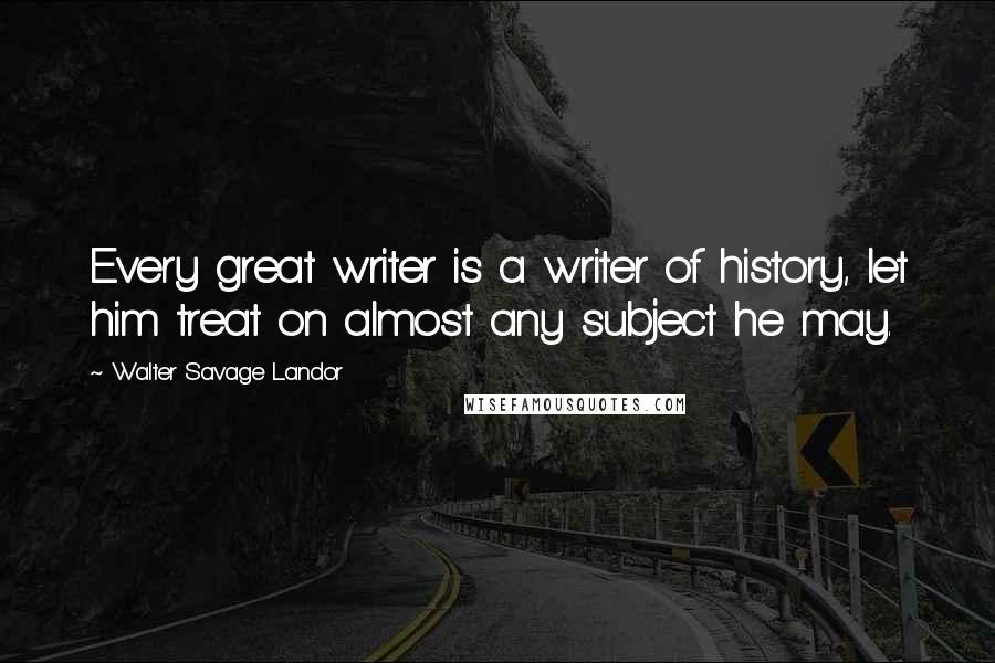 Walter Savage Landor Quotes: Every great writer is a writer of history, let him treat on almost any subject he may.