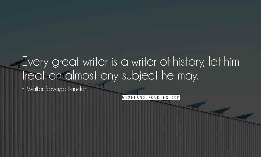 Walter Savage Landor Quotes: Every great writer is a writer of history, let him treat on almost any subject he may.