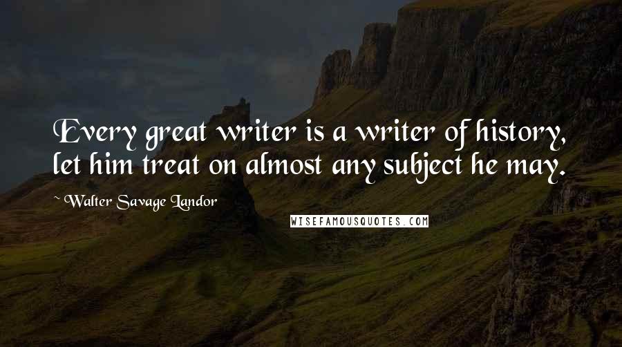 Walter Savage Landor Quotes: Every great writer is a writer of history, let him treat on almost any subject he may.