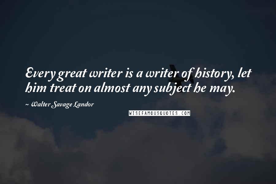Walter Savage Landor Quotes: Every great writer is a writer of history, let him treat on almost any subject he may.