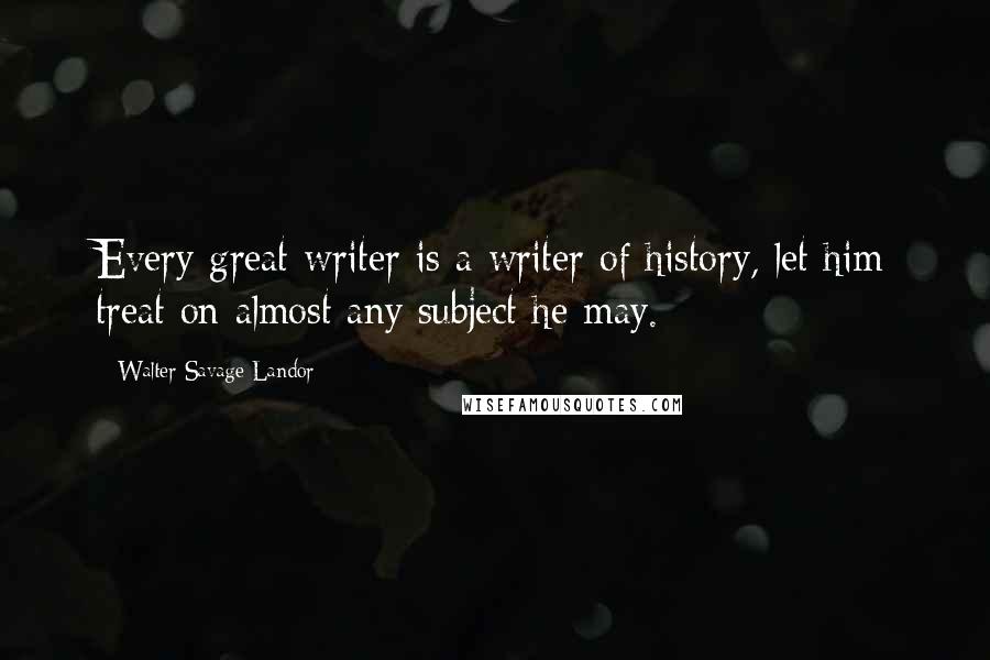 Walter Savage Landor Quotes: Every great writer is a writer of history, let him treat on almost any subject he may.