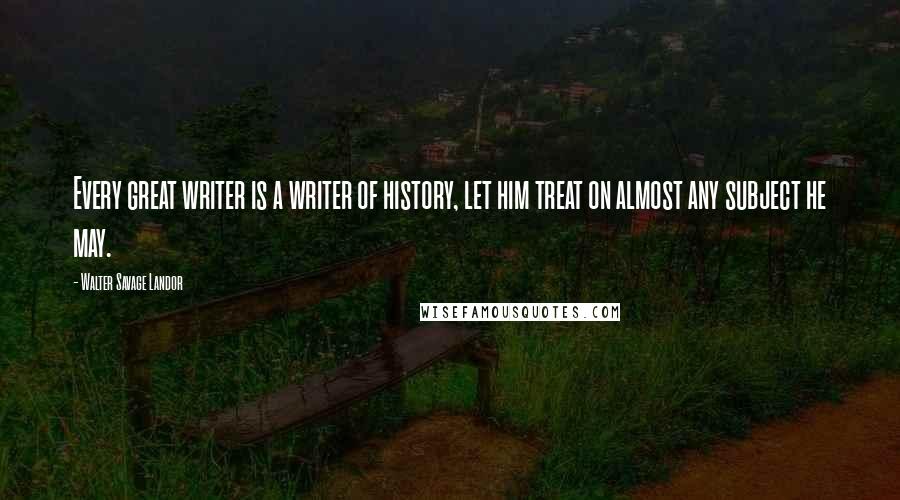 Walter Savage Landor Quotes: Every great writer is a writer of history, let him treat on almost any subject he may.