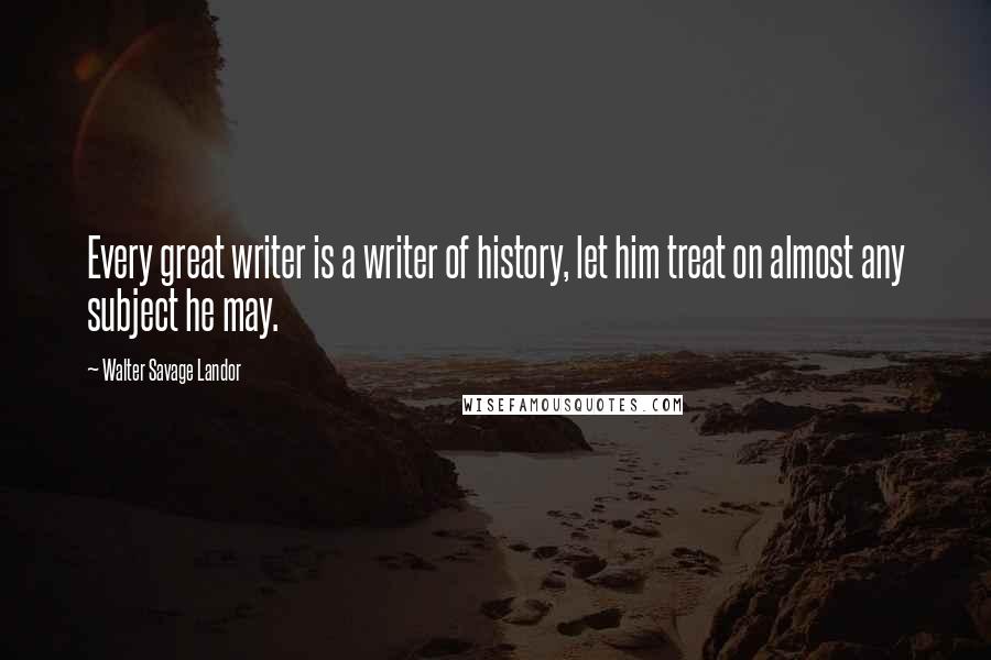 Walter Savage Landor Quotes: Every great writer is a writer of history, let him treat on almost any subject he may.