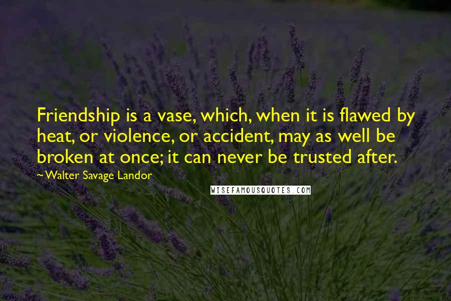 Walter Savage Landor Quotes: Friendship is a vase, which, when it is flawed by heat, or violence, or accident, may as well be broken at once; it can never be trusted after.