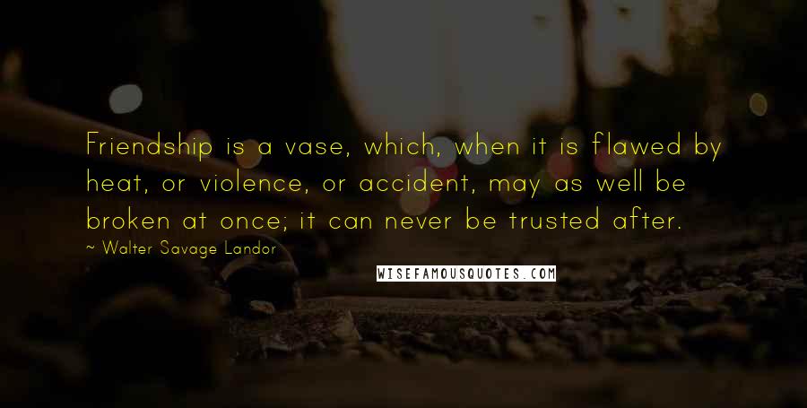 Walter Savage Landor Quotes: Friendship is a vase, which, when it is flawed by heat, or violence, or accident, may as well be broken at once; it can never be trusted after.