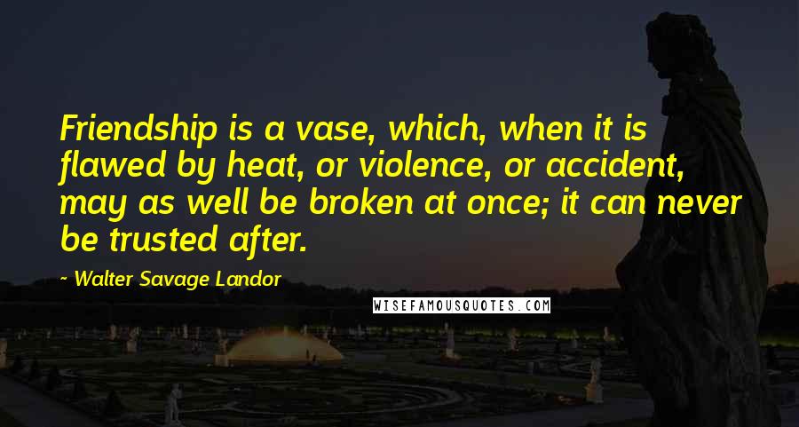 Walter Savage Landor Quotes: Friendship is a vase, which, when it is flawed by heat, or violence, or accident, may as well be broken at once; it can never be trusted after.