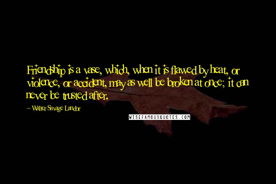 Walter Savage Landor Quotes: Friendship is a vase, which, when it is flawed by heat, or violence, or accident, may as well be broken at once; it can never be trusted after.