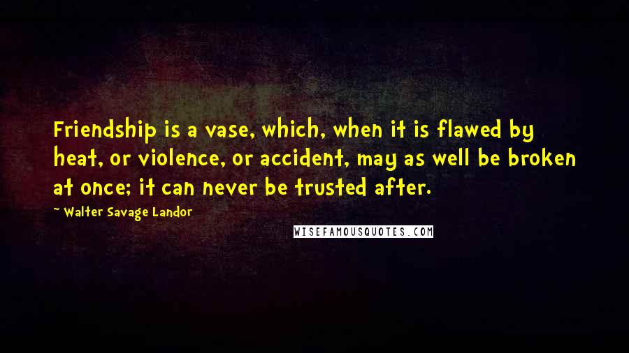 Walter Savage Landor Quotes: Friendship is a vase, which, when it is flawed by heat, or violence, or accident, may as well be broken at once; it can never be trusted after.