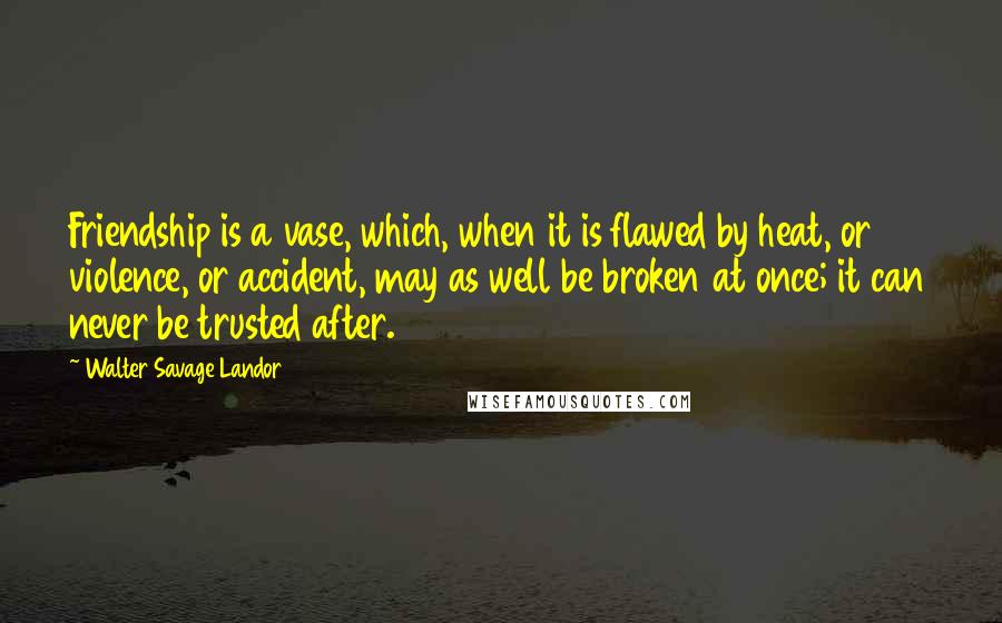 Walter Savage Landor Quotes: Friendship is a vase, which, when it is flawed by heat, or violence, or accident, may as well be broken at once; it can never be trusted after.