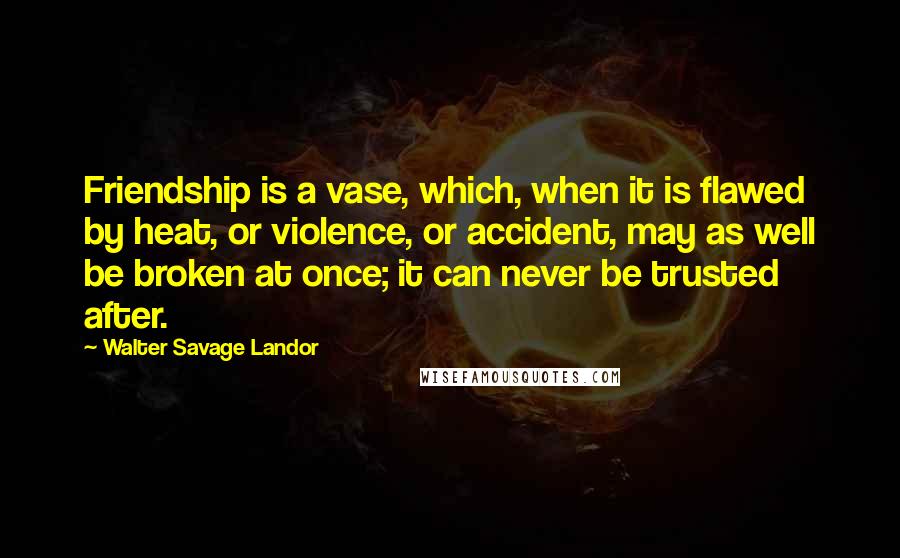 Walter Savage Landor Quotes: Friendship is a vase, which, when it is flawed by heat, or violence, or accident, may as well be broken at once; it can never be trusted after.