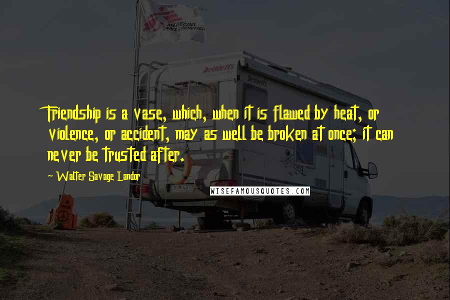 Walter Savage Landor Quotes: Friendship is a vase, which, when it is flawed by heat, or violence, or accident, may as well be broken at once; it can never be trusted after.