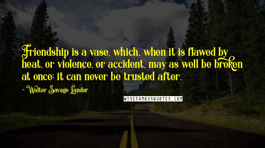 Walter Savage Landor Quotes: Friendship is a vase, which, when it is flawed by heat, or violence, or accident, may as well be broken at once; it can never be trusted after.