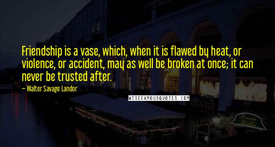 Walter Savage Landor Quotes: Friendship is a vase, which, when it is flawed by heat, or violence, or accident, may as well be broken at once; it can never be trusted after.