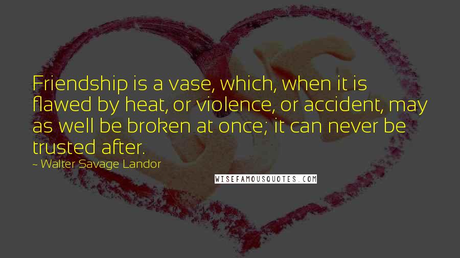 Walter Savage Landor Quotes: Friendship is a vase, which, when it is flawed by heat, or violence, or accident, may as well be broken at once; it can never be trusted after.
