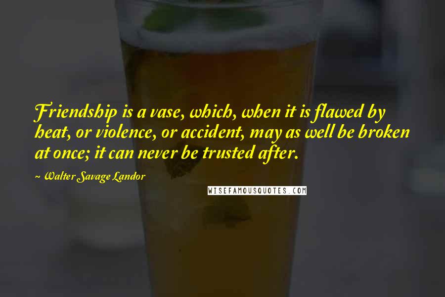 Walter Savage Landor Quotes: Friendship is a vase, which, when it is flawed by heat, or violence, or accident, may as well be broken at once; it can never be trusted after.