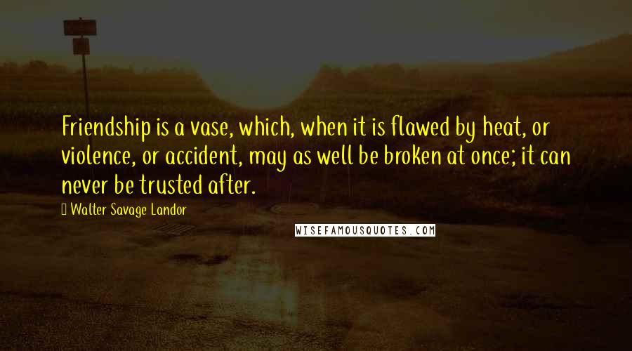 Walter Savage Landor Quotes: Friendship is a vase, which, when it is flawed by heat, or violence, or accident, may as well be broken at once; it can never be trusted after.