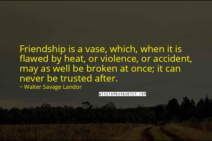 Walter Savage Landor Quotes: Friendship is a vase, which, when it is flawed by heat, or violence, or accident, may as well be broken at once; it can never be trusted after.