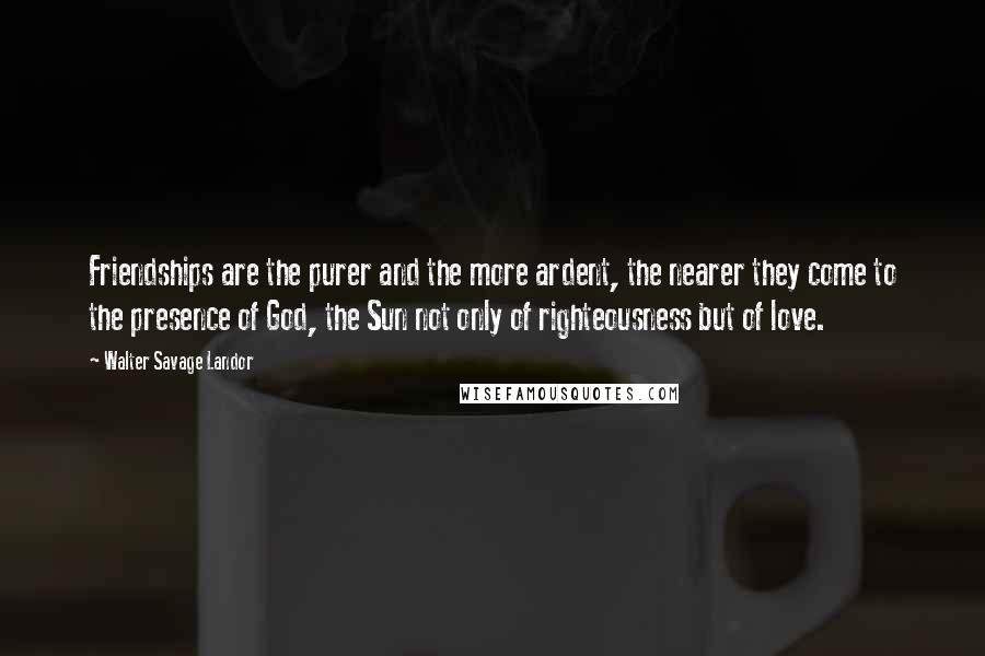 Walter Savage Landor Quotes: Friendships are the purer and the more ardent, the nearer they come to the presence of God, the Sun not only of righteousness but of love.