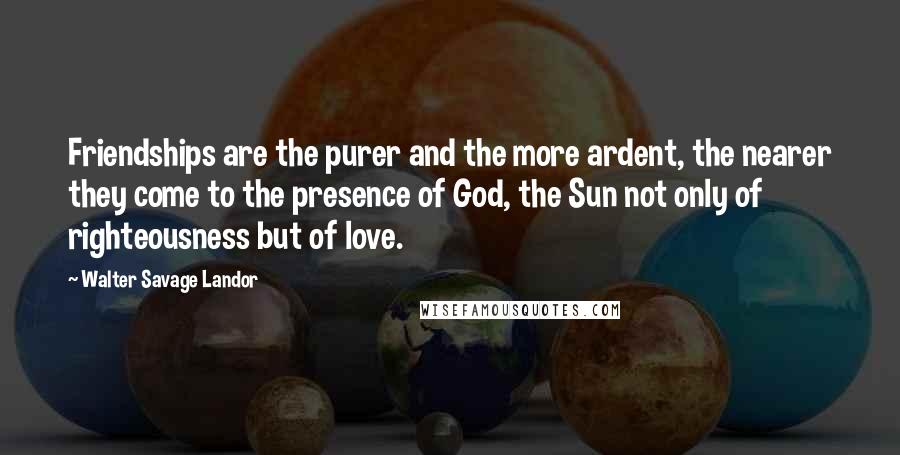 Walter Savage Landor Quotes: Friendships are the purer and the more ardent, the nearer they come to the presence of God, the Sun not only of righteousness but of love.