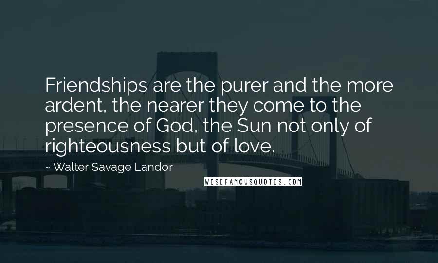 Walter Savage Landor Quotes: Friendships are the purer and the more ardent, the nearer they come to the presence of God, the Sun not only of righteousness but of love.