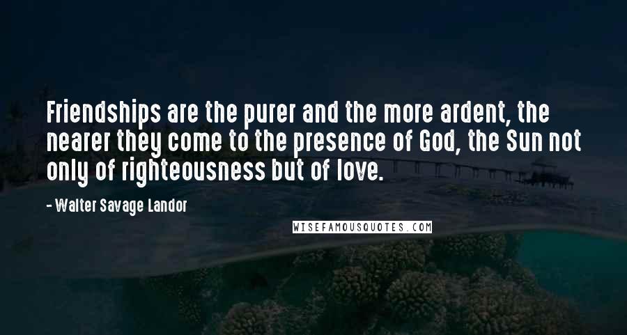 Walter Savage Landor Quotes: Friendships are the purer and the more ardent, the nearer they come to the presence of God, the Sun not only of righteousness but of love.
