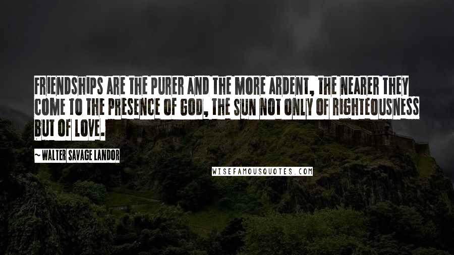 Walter Savage Landor Quotes: Friendships are the purer and the more ardent, the nearer they come to the presence of God, the Sun not only of righteousness but of love.