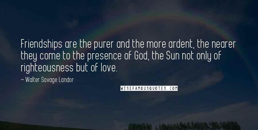 Walter Savage Landor Quotes: Friendships are the purer and the more ardent, the nearer they come to the presence of God, the Sun not only of righteousness but of love.