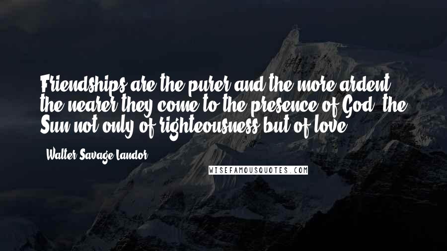 Walter Savage Landor Quotes: Friendships are the purer and the more ardent, the nearer they come to the presence of God, the Sun not only of righteousness but of love.