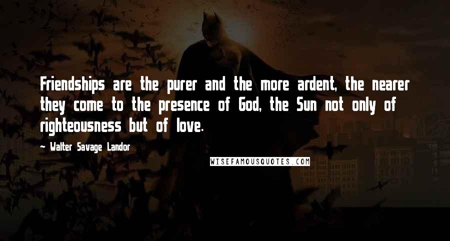 Walter Savage Landor Quotes: Friendships are the purer and the more ardent, the nearer they come to the presence of God, the Sun not only of righteousness but of love.