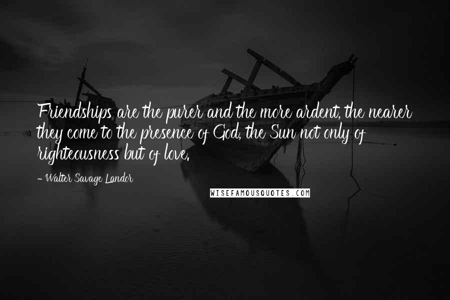 Walter Savage Landor Quotes: Friendships are the purer and the more ardent, the nearer they come to the presence of God, the Sun not only of righteousness but of love.