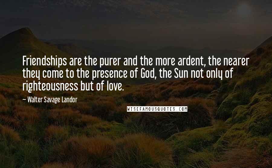 Walter Savage Landor Quotes: Friendships are the purer and the more ardent, the nearer they come to the presence of God, the Sun not only of righteousness but of love.
