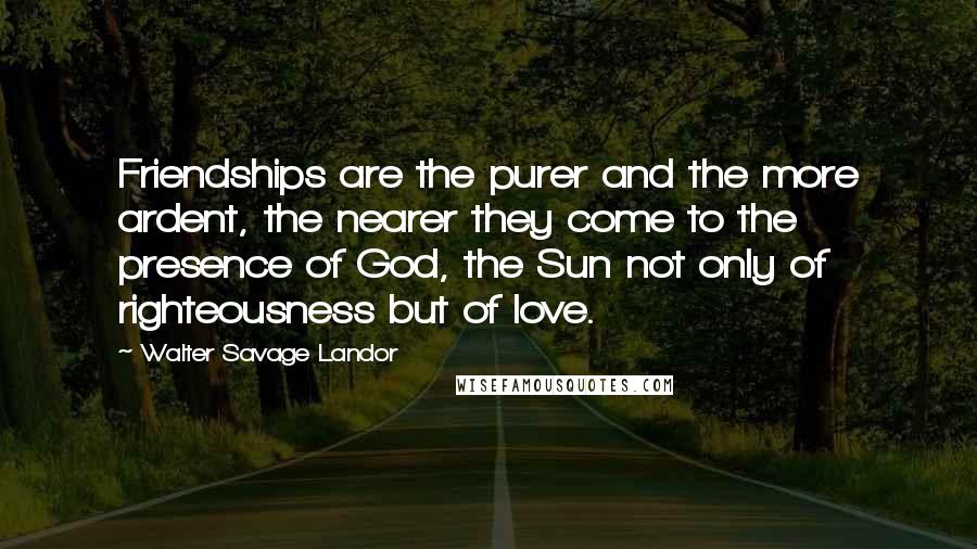 Walter Savage Landor Quotes: Friendships are the purer and the more ardent, the nearer they come to the presence of God, the Sun not only of righteousness but of love.