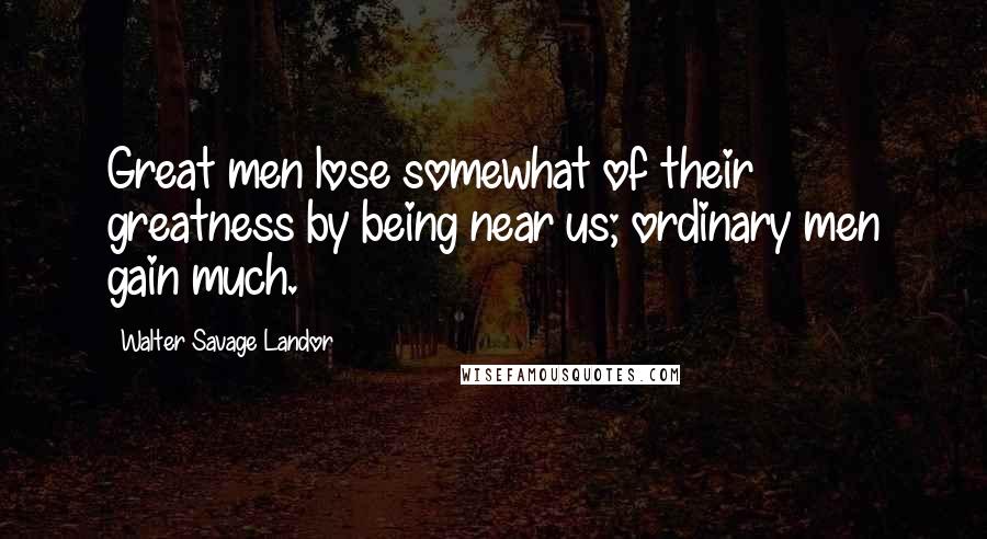 Walter Savage Landor Quotes: Great men lose somewhat of their greatness by being near us; ordinary men gain much.