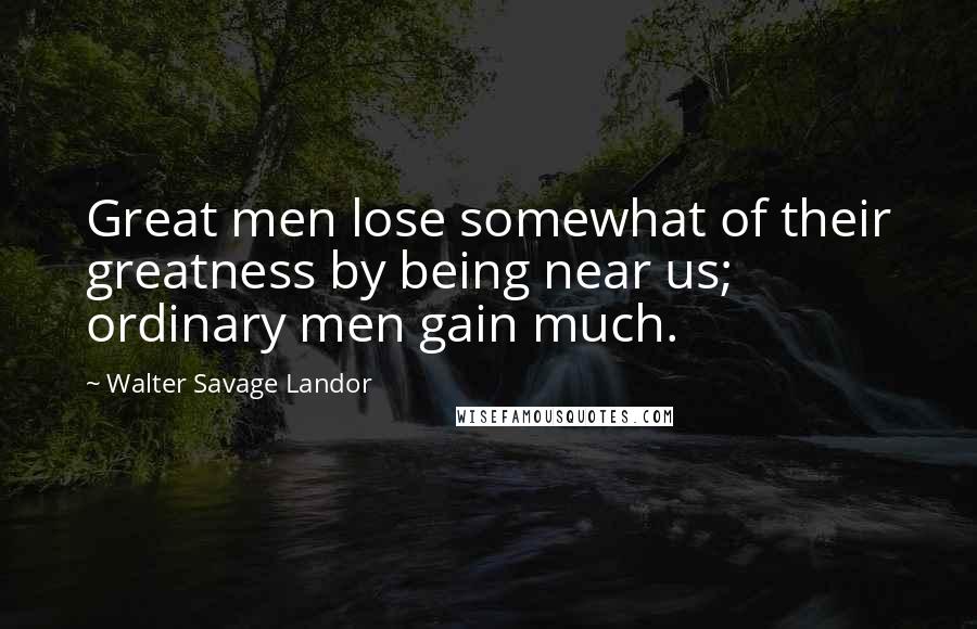 Walter Savage Landor Quotes: Great men lose somewhat of their greatness by being near us; ordinary men gain much.