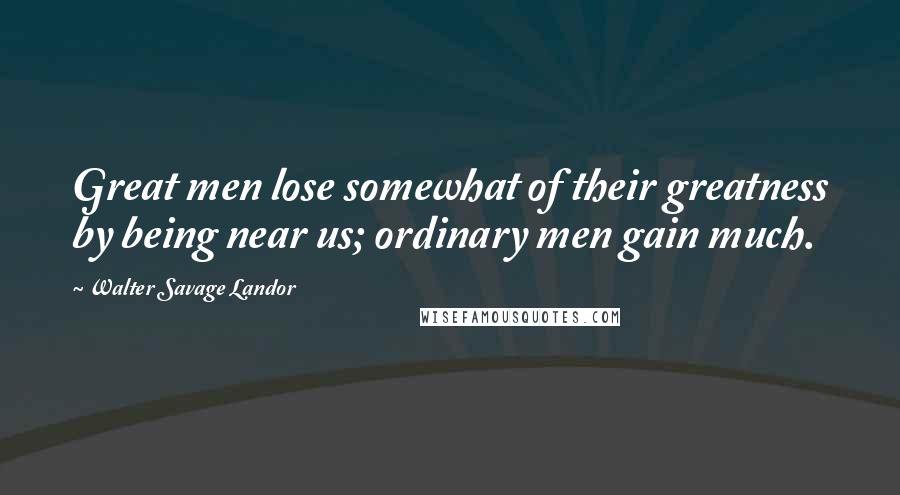 Walter Savage Landor Quotes: Great men lose somewhat of their greatness by being near us; ordinary men gain much.