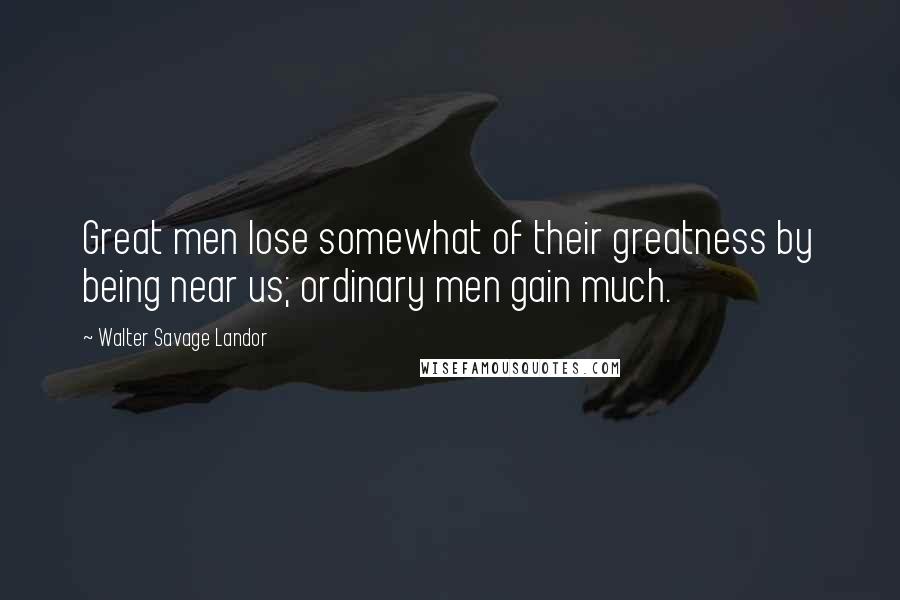 Walter Savage Landor Quotes: Great men lose somewhat of their greatness by being near us; ordinary men gain much.