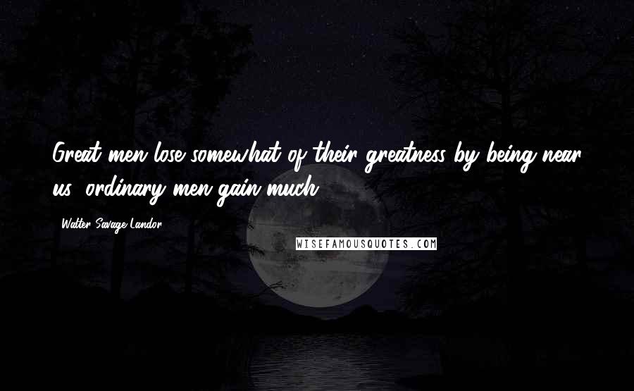 Walter Savage Landor Quotes: Great men lose somewhat of their greatness by being near us; ordinary men gain much.