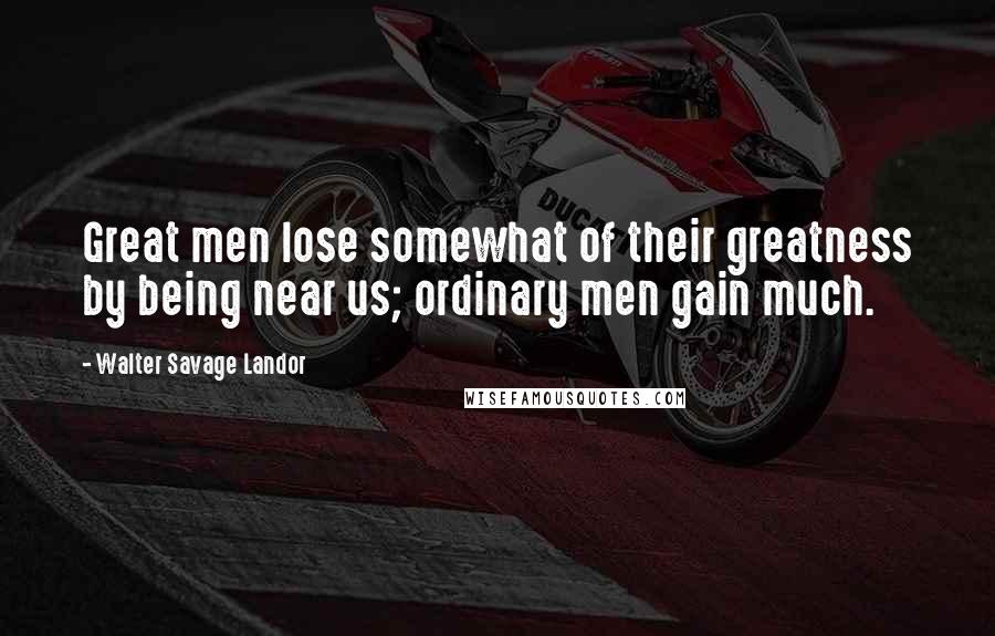 Walter Savage Landor Quotes: Great men lose somewhat of their greatness by being near us; ordinary men gain much.