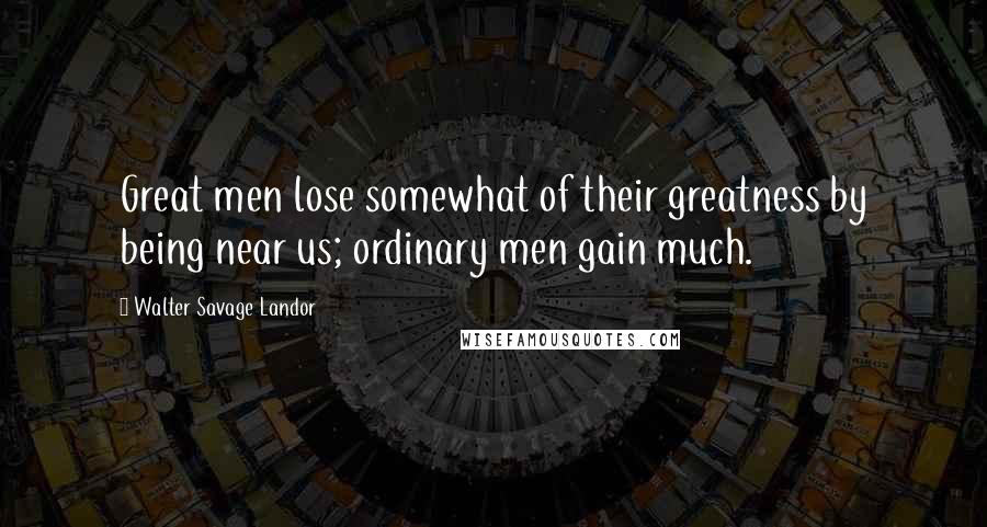 Walter Savage Landor Quotes: Great men lose somewhat of their greatness by being near us; ordinary men gain much.