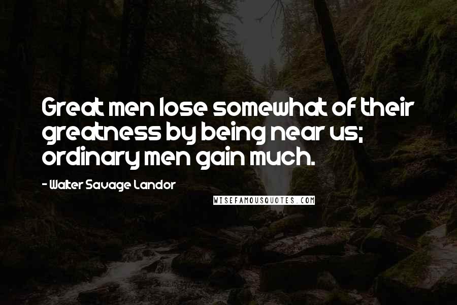 Walter Savage Landor Quotes: Great men lose somewhat of their greatness by being near us; ordinary men gain much.