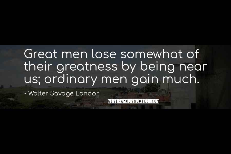 Walter Savage Landor Quotes: Great men lose somewhat of their greatness by being near us; ordinary men gain much.