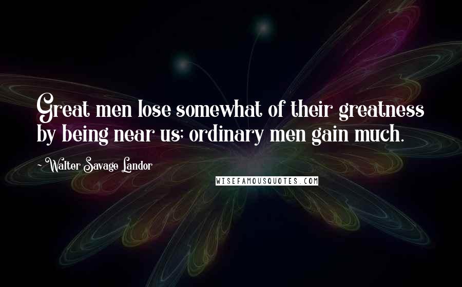 Walter Savage Landor Quotes: Great men lose somewhat of their greatness by being near us; ordinary men gain much.