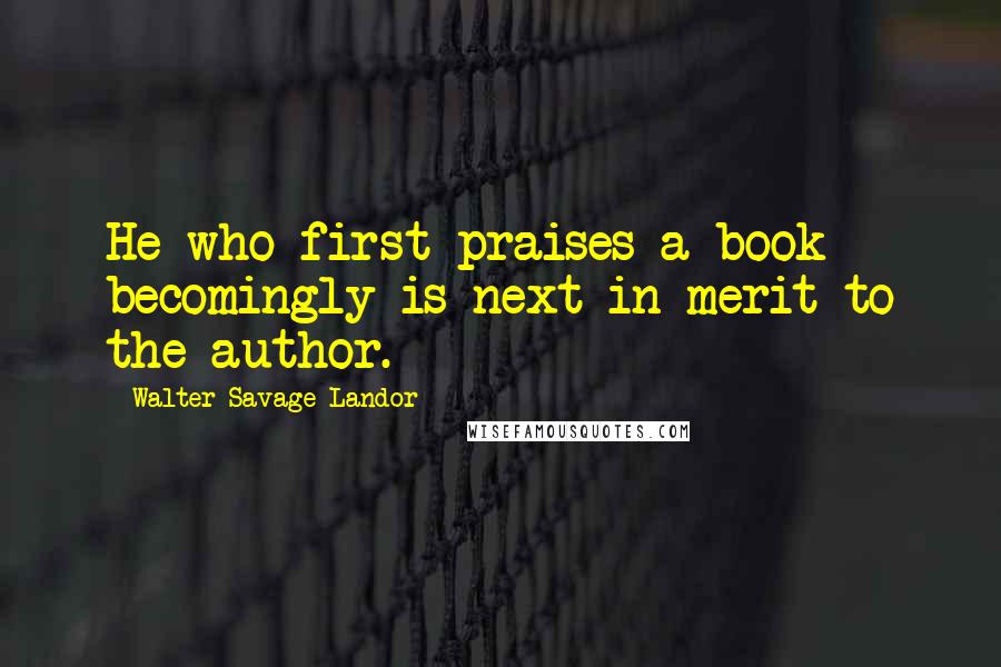 Walter Savage Landor Quotes: He who first praises a book becomingly is next in merit to the author.