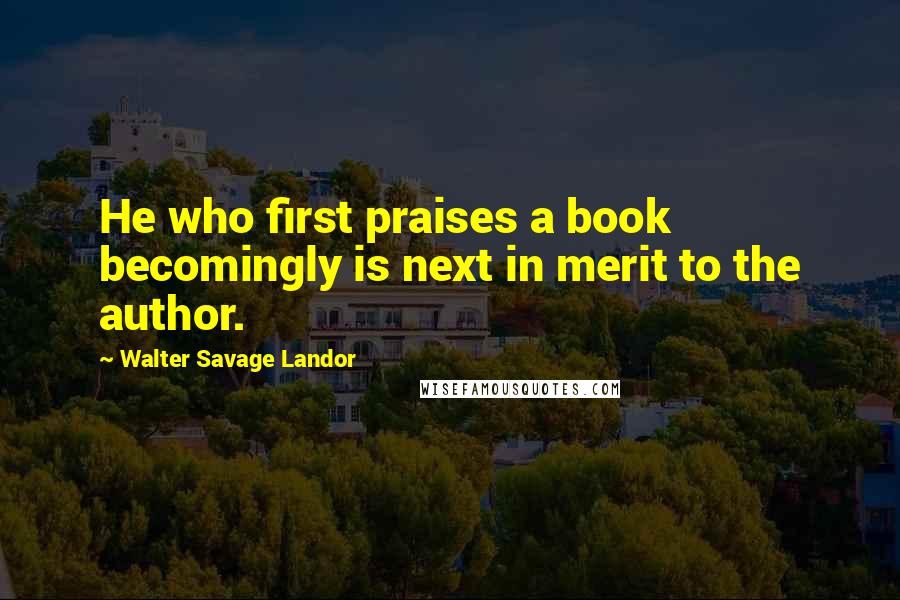Walter Savage Landor Quotes: He who first praises a book becomingly is next in merit to the author.