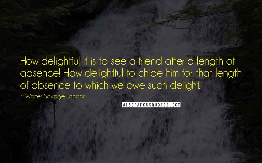 Walter Savage Landor Quotes: How delightful it is to see a friend after a length of absence! How delightful to chide him for that length of absence to which we owe such delight.