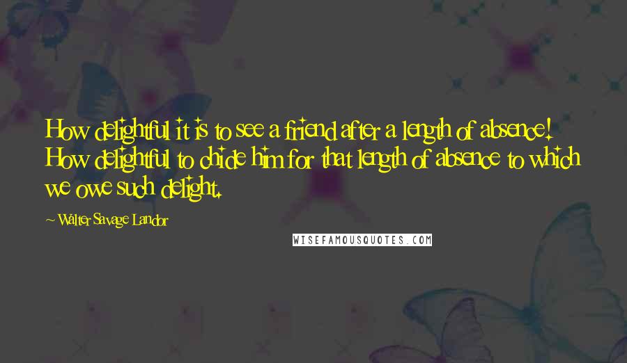 Walter Savage Landor Quotes: How delightful it is to see a friend after a length of absence! How delightful to chide him for that length of absence to which we owe such delight.